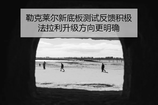勒克莱尔新底板测试反馈积极 法拉利升级方向更明确