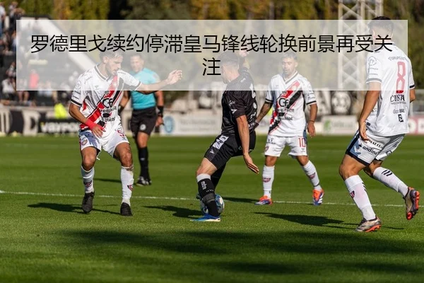 罗德里戈续约停滞皇马锋线轮换前景再受关注